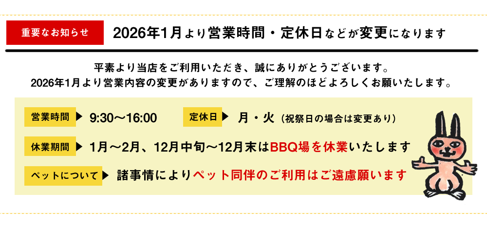 重要なお知らせ2026年1月より営業時間・定休日などが変更になります　平素より当店をご利用いただき誠にありがとうございます。営業時間9:30～16:00定休日月・火（祝祭日の場合は変更あり）休業期間1月-2月、12月中旬～12月末はBBQ場を休業いたします。ペットは諸事情により同伴をご遠慮願います。